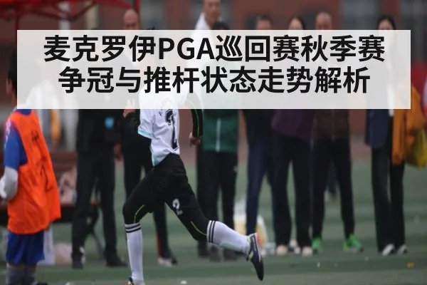 麦克罗伊PGA巡回赛秋季赛争冠与推杆状态走势解析